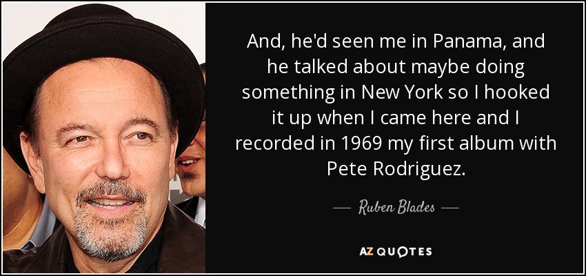 And, he'd seen me in Panama, and he talked about maybe doing something in New York so I hooked it up when I came here and I recorded in 1969 my first album with Pete Rodriguez. - Ruben Blades