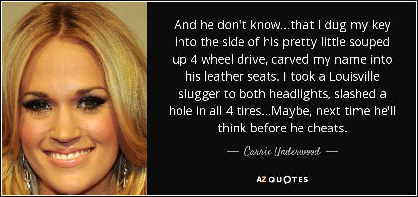 And he don't know...that I dug my key into the side of his pretty little souped up 4 wheel drive, carved my name into his leather seats. I took a Louisville slugger to both headlights, slashed a hole in all 4 tires...Maybe, next time he'll think before he cheats. - Carrie Underwood