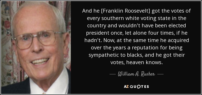 And he [Franklin Roosevelt] got the votes of every southern white voting state in the country and wouldn't have been elected president once, let alone four times, if he hadn't. Now, at the same time he acquired over the years a reputation for being sympathetic to blacks, and he got their votes, heaven knows. - William A. Rusher
