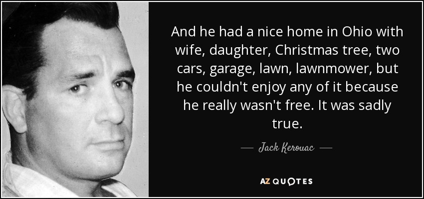 And he had a nice home in Ohio with wife, daughter, Christmas tree, two cars, garage, lawn, lawnmower, but he couldn't enjoy any of it because he really wasn't free. It was sadly true. - Jack Kerouac