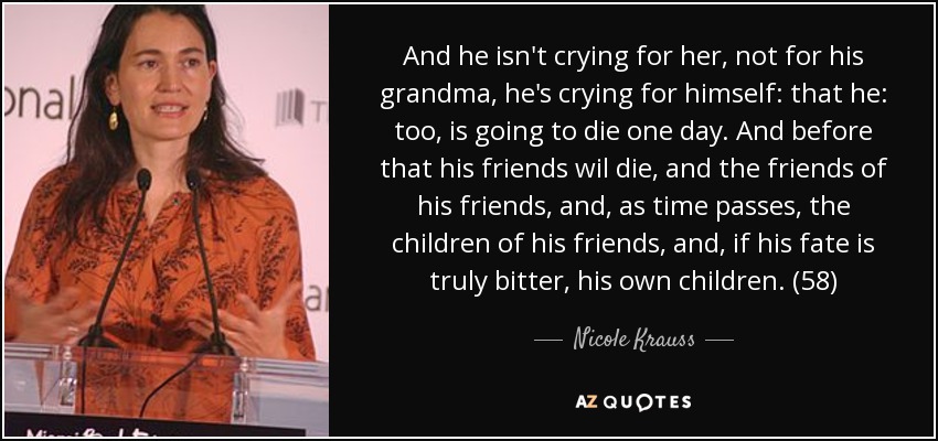 And he isn't crying for her, not for his grandma, he's crying for himself: that he: too, is going to die one day. And before that his friends wil die, and the friends of his friends, and, as time passes, the children of his friends, and, if his fate is truly bitter, his own children. (58) - Nicole Krauss