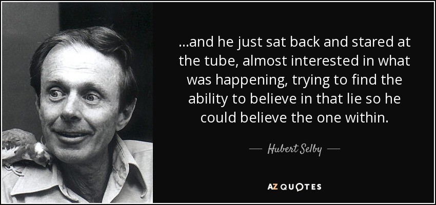 ...and he just sat back and stared at the tube, almost interested in what was happening, trying to find the ability to believe in that lie so he could believe the one within. - Hubert Selby, Jr.