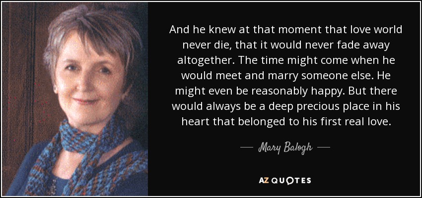 And he knew at that moment that love world never die, that it would never fade away altogether. The time might come when he would meet and marry someone else. He might even be reasonably happy. But there would always be a deep precious place in his heart that belonged to his first real love. - Mary Balogh