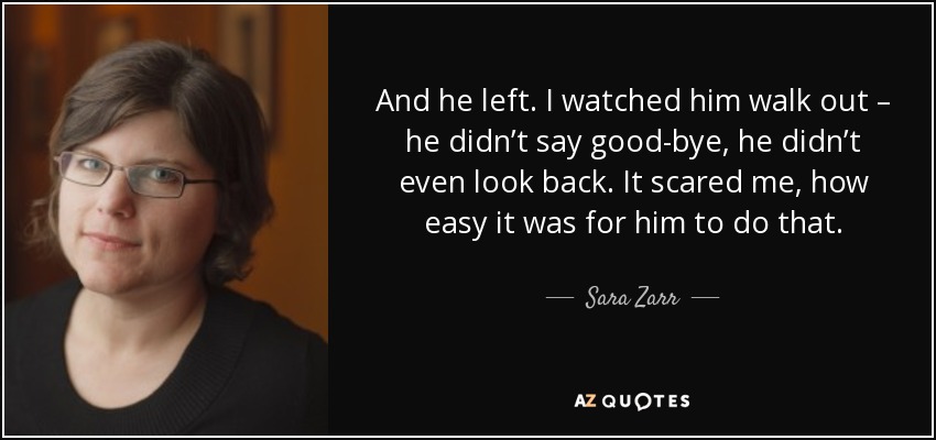 And he left. I watched him walk out – he didn’t say good-bye, he didn’t even look back. It scared me, how easy it was for him to do that. - Sara Zarr