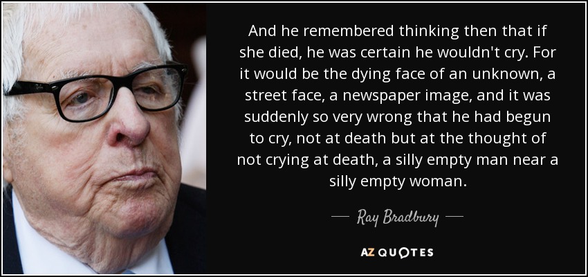 And he remembered thinking then that if she died, he was certain he wouldn't cry. For it would be the dying face of an unknown, a street face, a newspaper image, and it was suddenly so very wrong that he had begun to cry, not at death but at the thought of not crying at death, a silly empty man near a silly empty woman. - Ray Bradbury