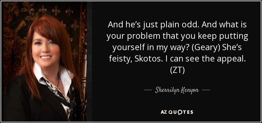 And he’s just plain odd. And what is your problem that you keep putting yourself in my way? (Geary) She’s feisty, Skotos. I can see the appeal. (ZT) - Sherrilyn Kenyon