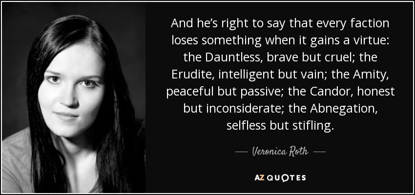 And he’s right to say that every faction loses something when it gains a virtue: the Dauntless, brave but cruel; the Erudite, intelligent but vain; the Amity, peaceful but passive; the Candor, honest but inconsiderate; the Abnegation, selfless but stifling. - Veronica Roth