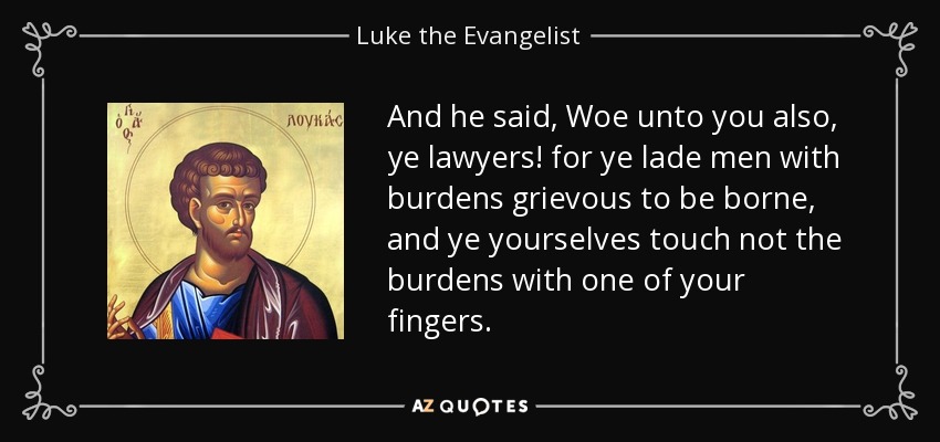 And he said, Woe unto you also, ye lawyers! for ye lade men with burdens grievous to be borne, and ye yourselves touch not the burdens with one of your fingers. - Luke the Evangelist