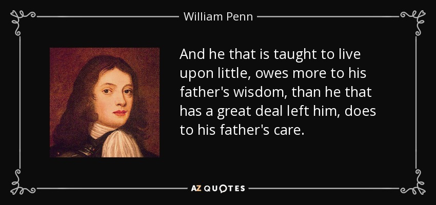 And he that is taught to live upon little, owes more to his father's wisdom, than he that has a great deal left him, does to his father's care. - William Penn