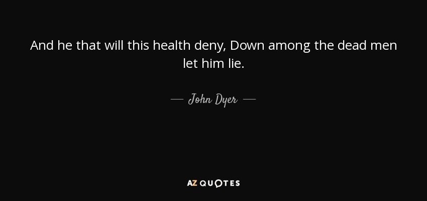 And he that will this health deny, Down among the dead men let him lie. - John Dyer