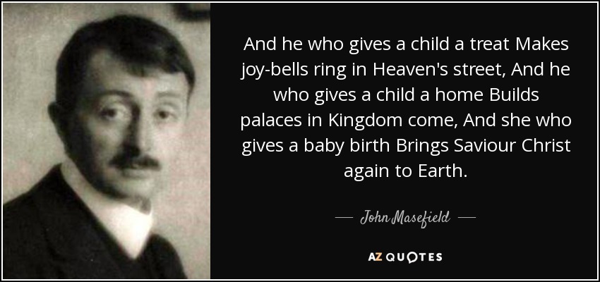 And he who gives a child a treat Makes joy-bells ring in Heaven's street, And he who gives a child a home Builds palaces in Kingdom come, And she who gives a baby birth Brings Saviour Christ again to Earth. - John Masefield