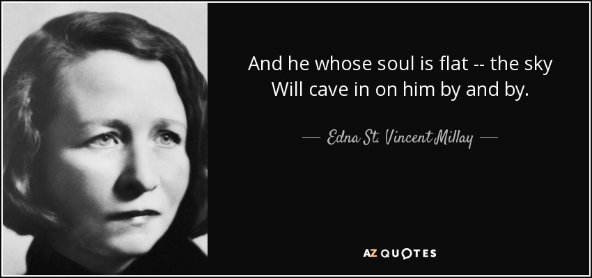 And he whose soul is flat -- the sky Will cave in on him by and by. - Edna St. Vincent Millay