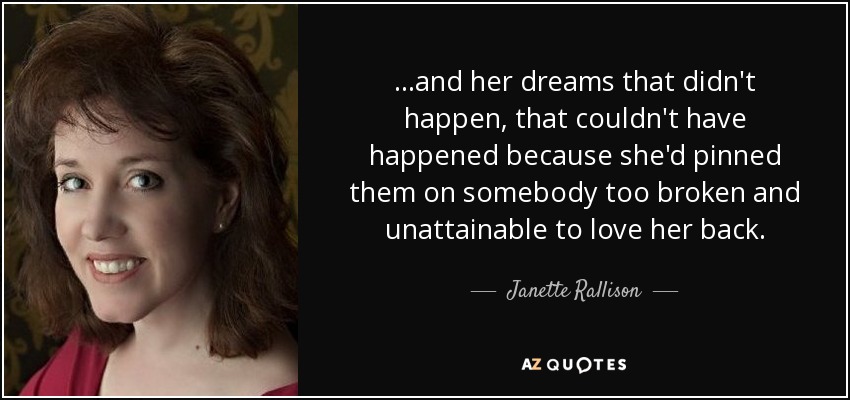 ...and her dreams that didn't happen, that couldn't have happened because she'd pinned them on somebody too broken and unattainable to love her back. - Janette Rallison