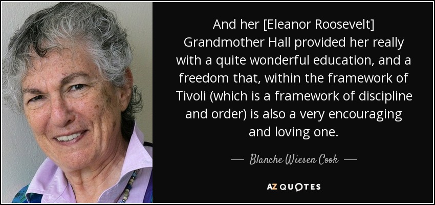 And her [Eleanor Roosevelt] Grandmother Hall provided her really with a quite wonderful education, and a freedom that, within the framework of Tivoli (which is a framework of discipline and order) is also a very encouraging and loving one. - Blanche Wiesen Cook