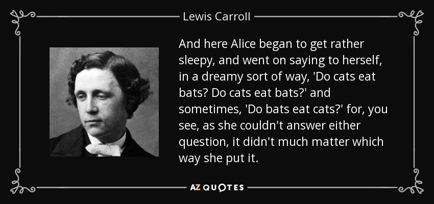 And here Alice began to get rather sleepy, and went on saying to herself, in a dreamy sort of way, 'Do cats eat bats? Do cats eat bats?' and sometimes, 'Do bats eat cats?' for, you see, as she couldn't answer either question, it didn't much matter which way she put it. - Lewis Carroll