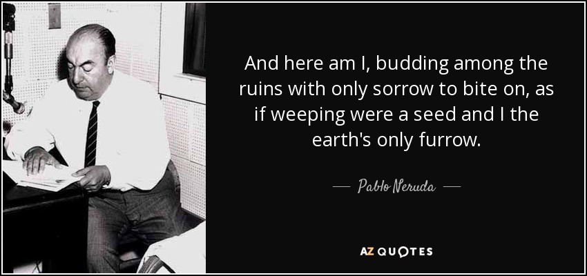 And here am I, budding among the ruins with only sorrow to bite on, as if weeping were a seed and I the earth's only furrow. - Pablo Neruda