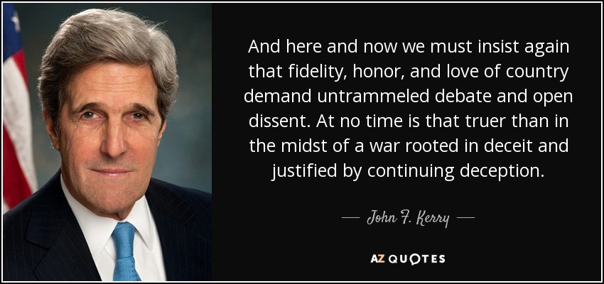 And here and now we must insist again that fidelity, honor, and love of country demand untrammeled debate and open dissent. At no time is that truer than in the midst of a war rooted in deceit and justified by continuing deception. - John F. Kerry