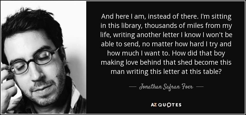 And here I am, instead of there. I'm sitting in this library, thousands of miles from my life, writing another letter I know I won't be able to send, no matter how hard I try and how much I want to. How did that boy making love behind that shed become this man writing this letter at this table? - Jonathan Safran Foer