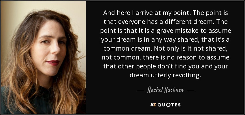 And here I arrive at my point. The point is that everyone has a different dream. The point is that it is a grave mistake to assume your dream is in any way shared, that it’s a common dream. Not only is it not shared, not common, there is no reason to assume that other people don’t find you and your dream utterly revolting. - Rachel Kushner