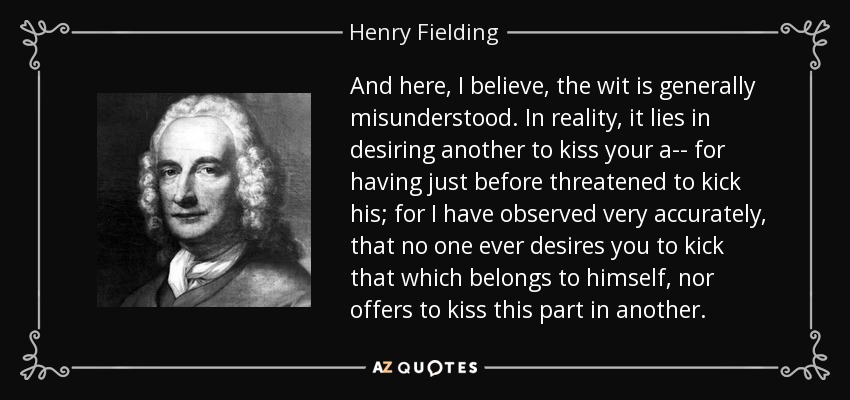 And here, I believe, the wit is generally misunderstood. In reality, it lies in desiring another to kiss your a-- for having just before threatened to kick his; for I have observed very accurately, that no one ever desires you to kick that which belongs to himself, nor offers to kiss this part in another. - Henry Fielding