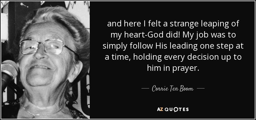 and here I felt a strange leaping of my heart-God did! My job was to simply follow His leading one step at a time, holding every decision up to him in prayer. - Corrie Ten Boom