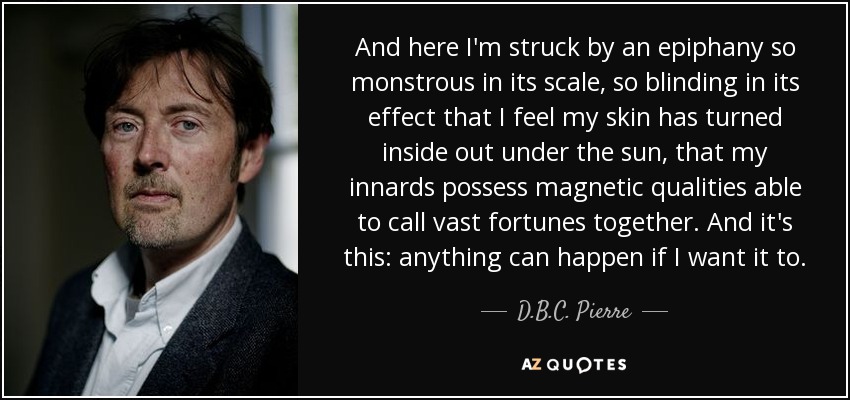 And here I'm struck by an epiphany so monstrous in its scale, so blinding in its effect that I feel my skin has turned inside out under the sun, that my innards possess magnetic qualities able to call vast fortunes together. And it's this: anything can happen if I want it to. - D.B.C. Pierre