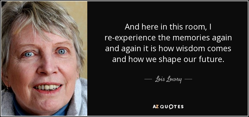 And here in this room, I re-experience the memories again and again it is how wisdom comes and how we shape our future. - Lois Lowry