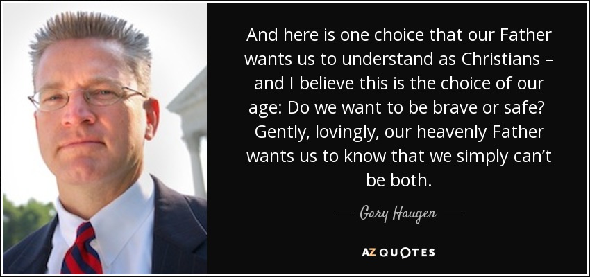 And here is one choice that our Father wants us to understand as Christians – and I believe this is the choice of our age: Do we want to be brave or safe? Gently, lovingly, our heavenly Father wants us to know that we simply can’t be both. - Gary Haugen