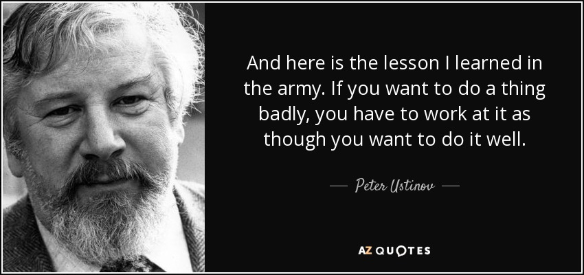 And here is the lesson I learned in the army. If you want to do a thing badly, you have to work at it as though you want to do it well. - Peter Ustinov