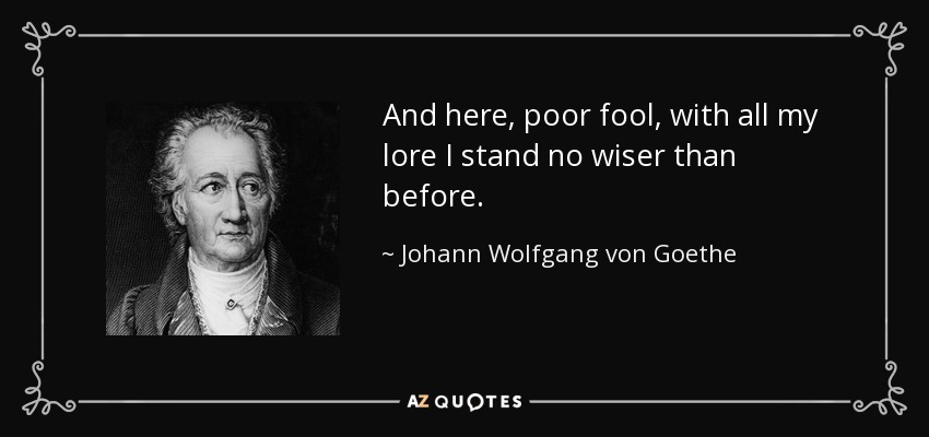 And here, poor fool, with all my lore I stand no wiser than before. - Johann Wolfgang von Goethe