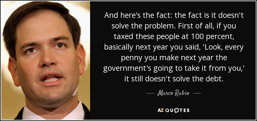 And here's the fact: the fact is it doesn't solve the problem. First of all, if you taxed these people at 100 percent, basically next year you said, 'Look, every penny you make next year the government's going to take it from you,' it still doesn't solve the debt. - Marco Rubio