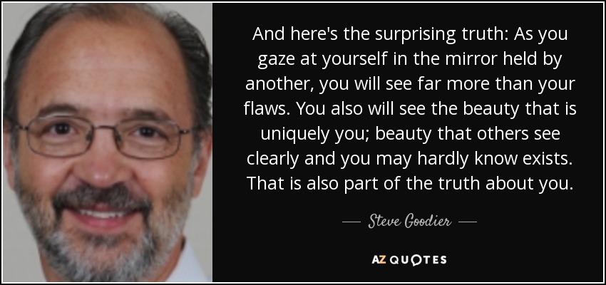 And here's the surprising truth: As you gaze at yourself in the mirror held by another, you will see far more than your flaws. You also will see the beauty that is uniquely you; beauty that others see clearly and you may hardly know exists. That is also part of the truth about you. - Steve Goodier