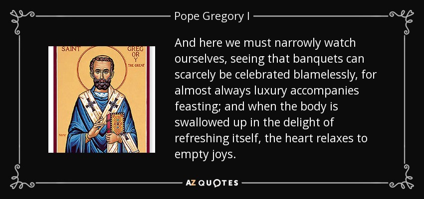 And here we must narrowly watch ourselves, seeing that banquets can scarcely be celebrated blamelessly, for almost always luxury accompanies feasting; and when the body is swallowed up in the delight of refreshing itself, the heart relaxes to empty joys. - Pope Gregory I