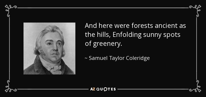 And here were forests ancient as the hills, Enfolding sunny spots of greenery. - Samuel Taylor Coleridge