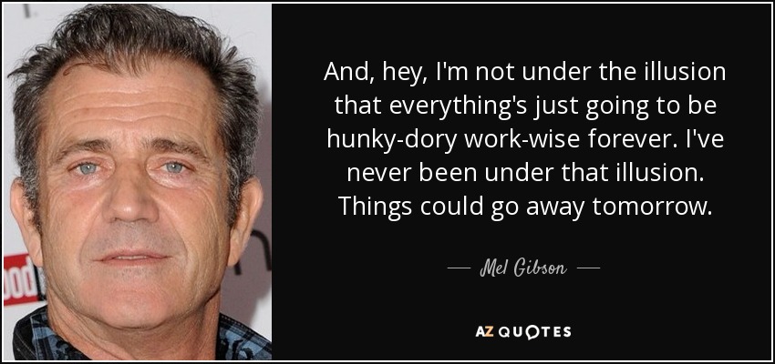 And, hey, I'm not under the illusion that everything's just going to be hunky-dory work-wise forever. I've never been under that illusion. Things could go away tomorrow. - Mel Gibson