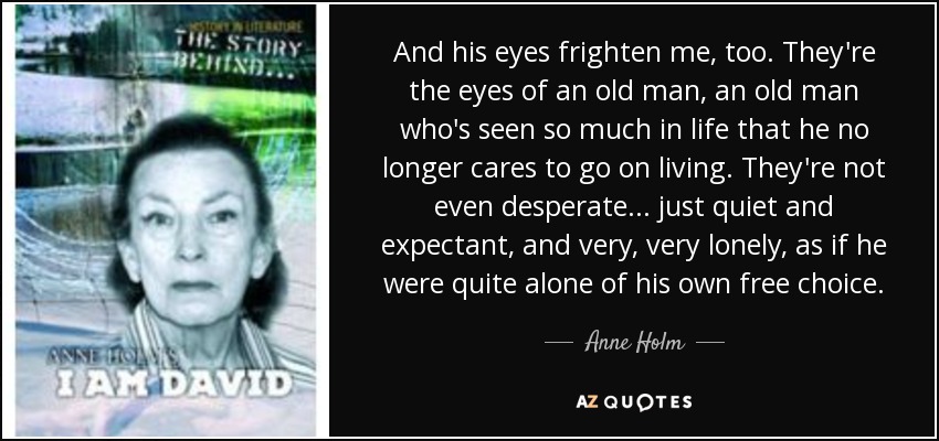 And his eyes frighten me, too. They're the eyes of an old man, an old man who's seen so much in life that he no longer cares to go on living. They're not even desperate... just quiet and expectant, and very, very lonely, as if he were quite alone of his own free choice. - Anne Holm