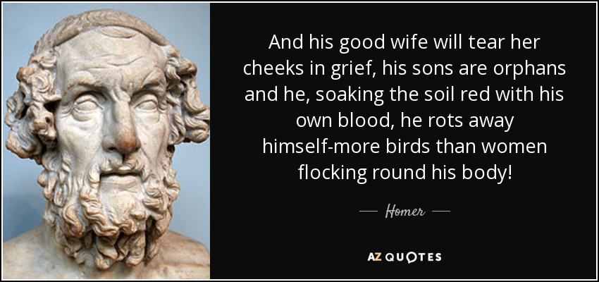 And his good wife will tear her cheeks in grief, his sons are orphans and he, soaking the soil red with his own blood, he rots away himself-more birds than women flocking round his body! - Homer