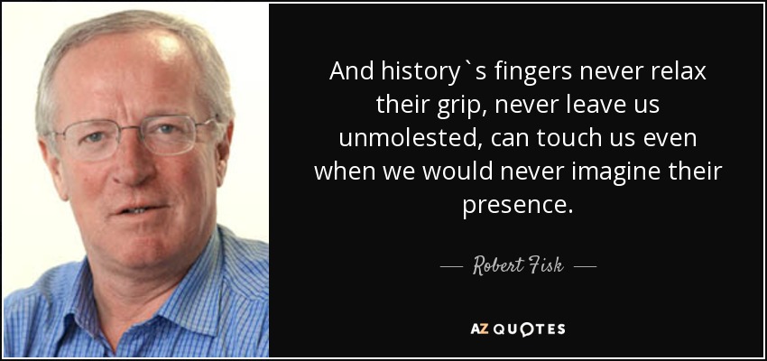 And history`s fingers never relax their grip, never leave us unmolested, can touch us even when we would never imagine their presence. - Robert Fisk