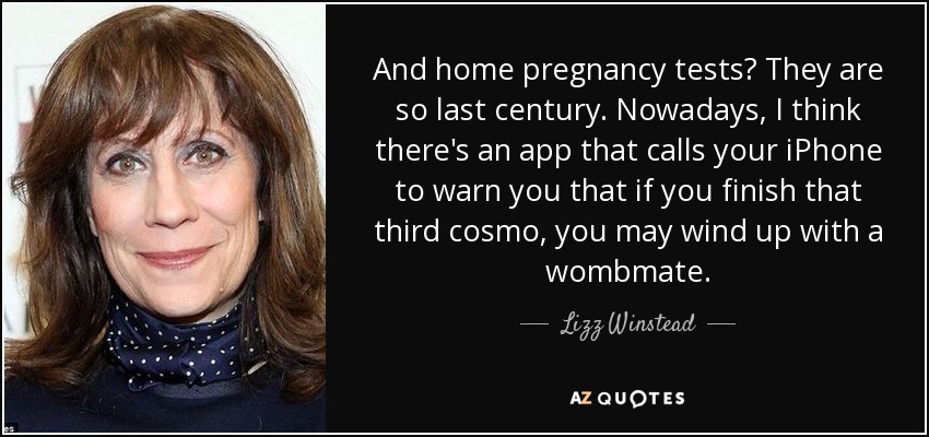 And home pregnancy tests? They are so last century. Nowadays, I think there's an app that calls your iPhone to warn you that if you finish that third cosmo, you may wind up with a wombmate. - Lizz Winstead