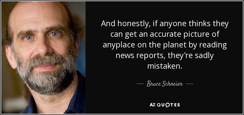 And honestly, if anyone thinks they can get an accurate picture of anyplace on the planet by reading news reports, they're sadly mistaken. - Bruce Schneier