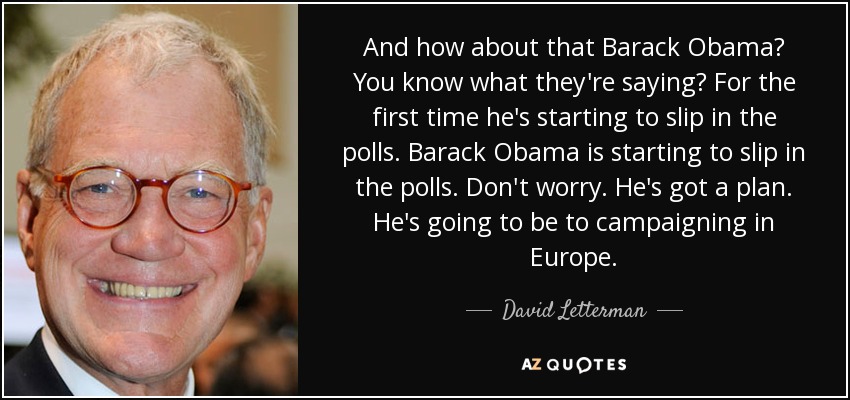 And how about that Barack Obama? You know what they're saying? For the first time he's starting to slip in the polls. Barack Obama is starting to slip in the polls. Don't worry. He's got a plan. He's going to be to campaigning in Europe. - David Letterman