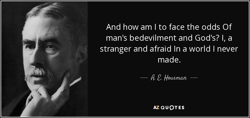 And how am I to face the odds Of man's bedevilment and God's? I, a stranger and afraid In a world I never made. - A. E. Housman