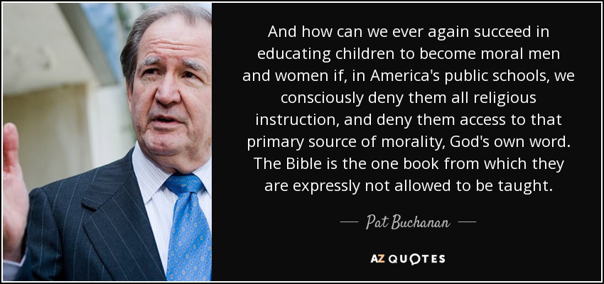 And how can we ever again succeed in educating children to become moral men and women if, in America's public schools, we consciously deny them all religious instruction, and deny them access to that primary source of morality, God's own word. The Bible is the one book from which they are expressly not allowed to be taught. - Pat Buchanan