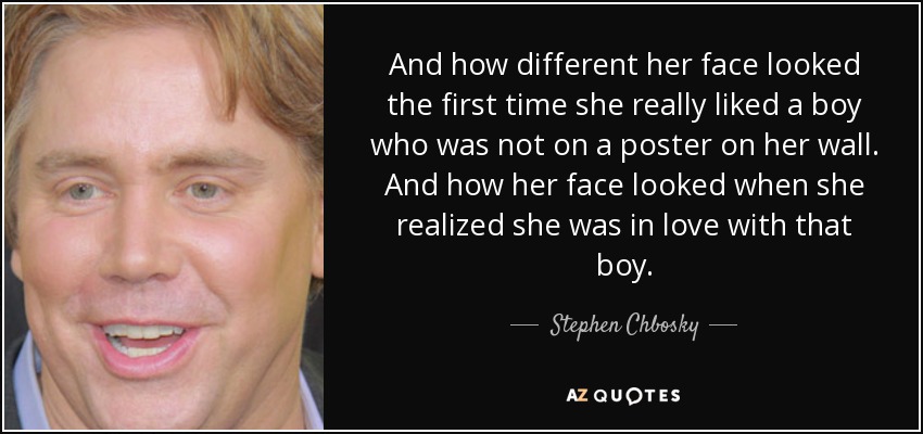 And how different her face looked the first time she really liked a boy who was not on a poster on her wall. And how her face looked when she realized she was in love with that boy. - Stephen Chbosky