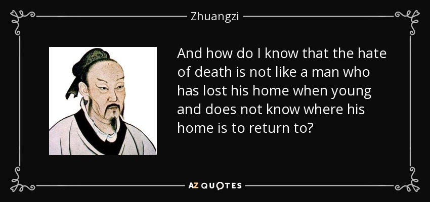 And how do I know that the hate of death is not like a man who has lost his home when young and does not know where his home is to return to? - Zhuangzi