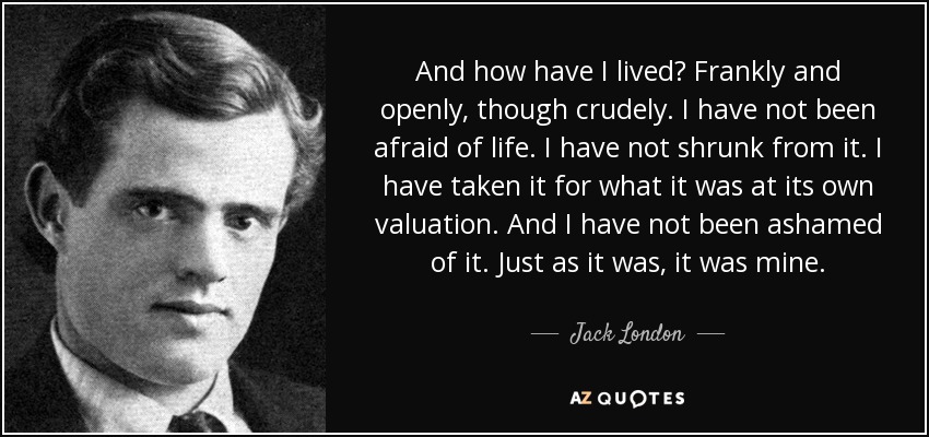 And how have I lived? Frankly and openly, though crudely. I have not been afraid of life. I have not shrunk from it. I have taken it for what it was at its own valuation. And I have not been ashamed of it. Just as it was, it was mine. - Jack London
