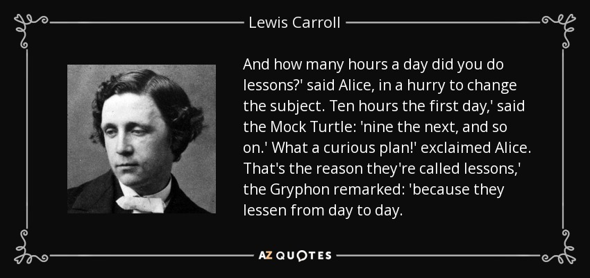 And how many hours a day did you do lessons?' said Alice, in a hurry to change the subject. Ten hours the first day,' said the Mock Turtle: 'nine the next, and so on.' What a curious plan!' exclaimed Alice. That's the reason they're called lessons,' the Gryphon remarked: 'because they lessen from day to day. - Lewis Carroll