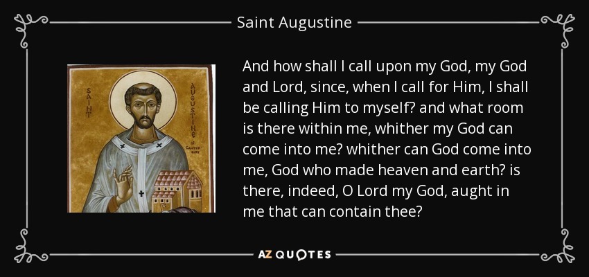 And how shall I call upon my God, my God and Lord, since, when I call for Him, I shall be calling Him to myself? and what room is there within me, whither my God can come into me? whither can God come into me, God who made heaven and earth? is there, indeed, O Lord my God, aught in me that can contain thee? - Saint Augustine