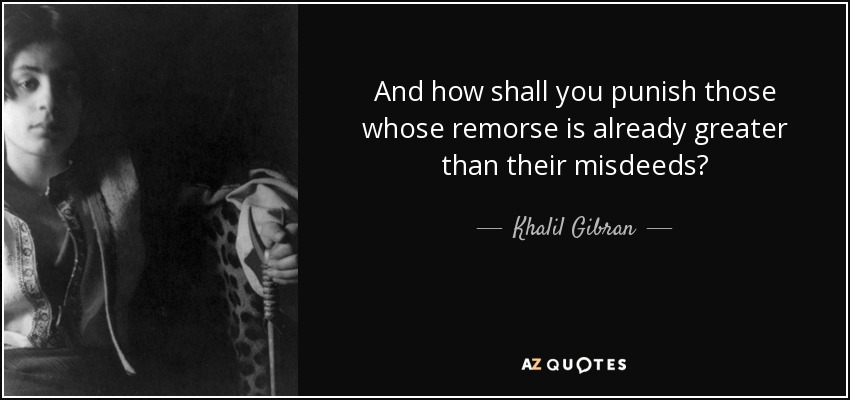 And how shall you punish those whose remorse is already greater than their misdeeds? - Khalil Gibran