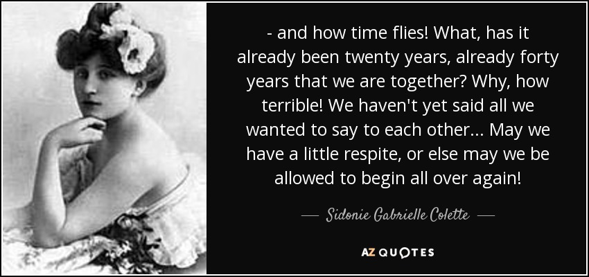 - and how time flies! What, has it already been twenty years, already forty years that we are together? Why, how terrible! We haven't yet said all we wanted to say to each other... May we have a little respite, or else may we be allowed to begin all over again! - Sidonie Gabrielle Colette